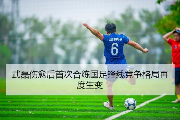 武磊伤愈后首次合练国足锋线竞争格局再度生变
